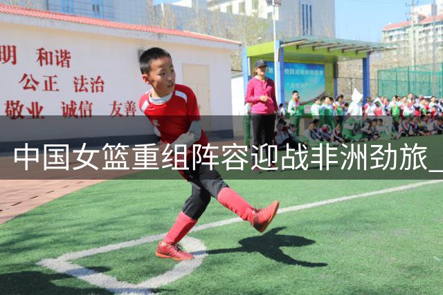 中国女篮重组阵容迎战非洲劲旅 李梦缺席引发战术新思考