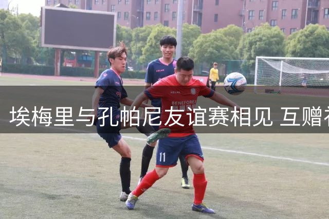 埃梅里与孔帕尼友谊赛相见 互赠礼物彰显惺惺相惜
