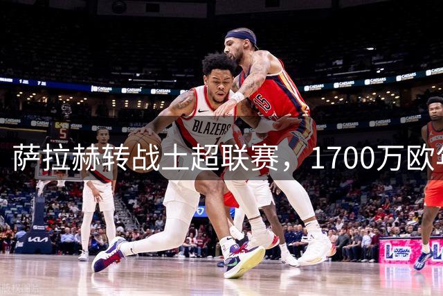 萨拉赫转战土超联赛，1700万欧年薪加盟特拉布宗体育